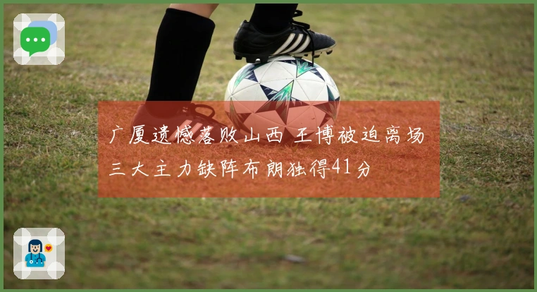 广厦遗憾落败山西 王博被迫离场 三大主力缺阵布朗独得41分