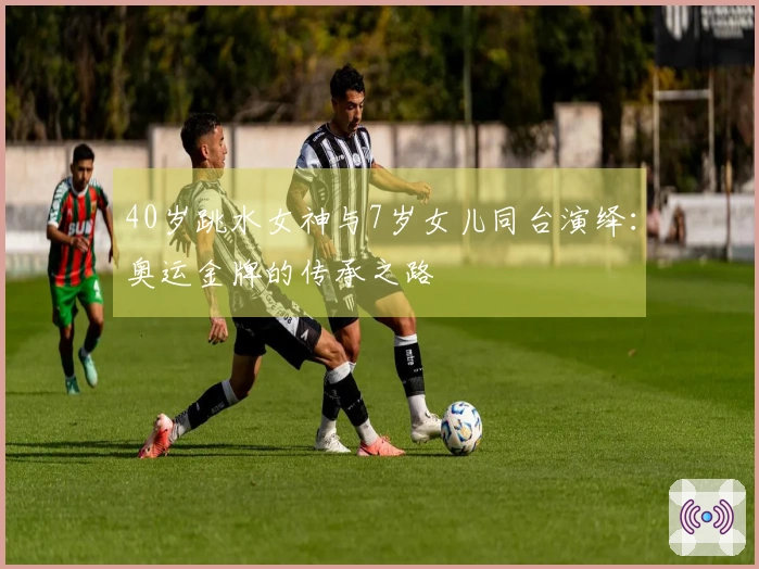 40岁跳水女神与7岁女儿同台演绎：奥运金牌的传承之路