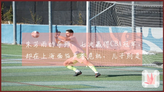 朱芳雨的导师，七次赢得CBA冠军，却在上海面临声誉危机，儿子则是他的自豪。