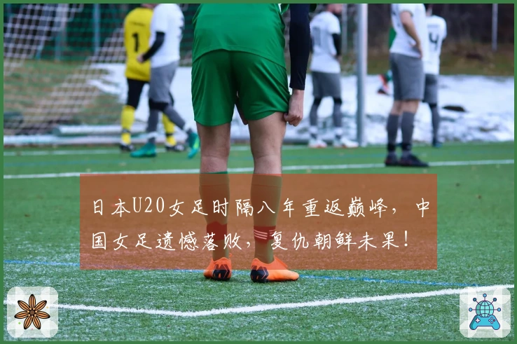 日本U20女足时隔八年重返巅峰，中国女足遗憾落败，复仇朝鲜未果！