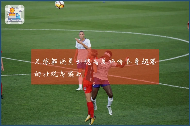 足球解说员刘越高度评价齐鲁超赛的壮观与感动