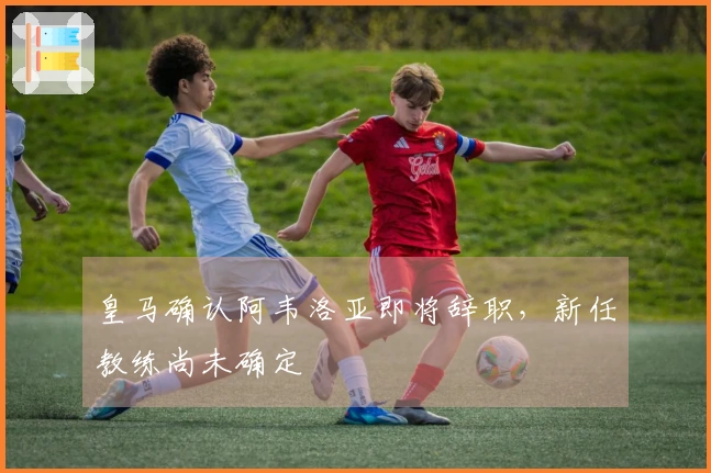 皇马确认阿韦洛亚即将辞职，新任教练尚未确定