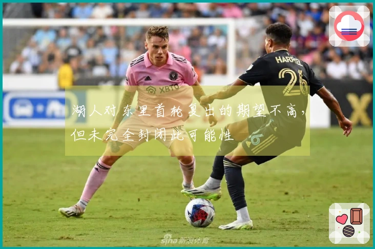 湖人对东里首轮复出的期望不高，但未完全封闭此可能性