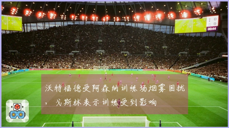 沃特福德受阿森纳训练场烟雾困扰，戈斯林表示训练受到影响