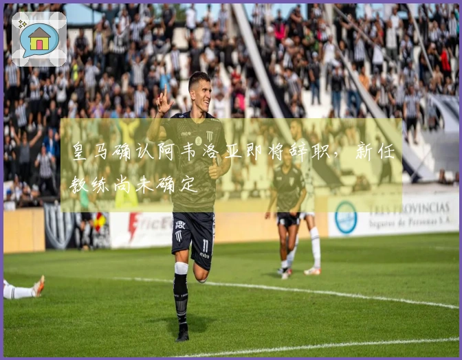 皇马确认阿韦洛亚即将辞职，新任教练尚未确定