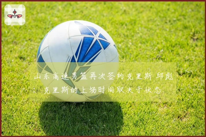 山东高速男篮再次签约克里斯 邱彪：克里斯的上场时间取决于状态