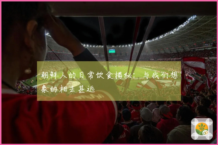 朝鲜人的日常饮食揭秘：与我们想象的相去甚远