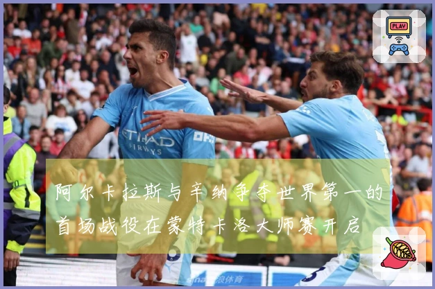 阿尔卡拉斯与辛纳争夺世界第一的首场战役在蒙特卡洛大师赛开启