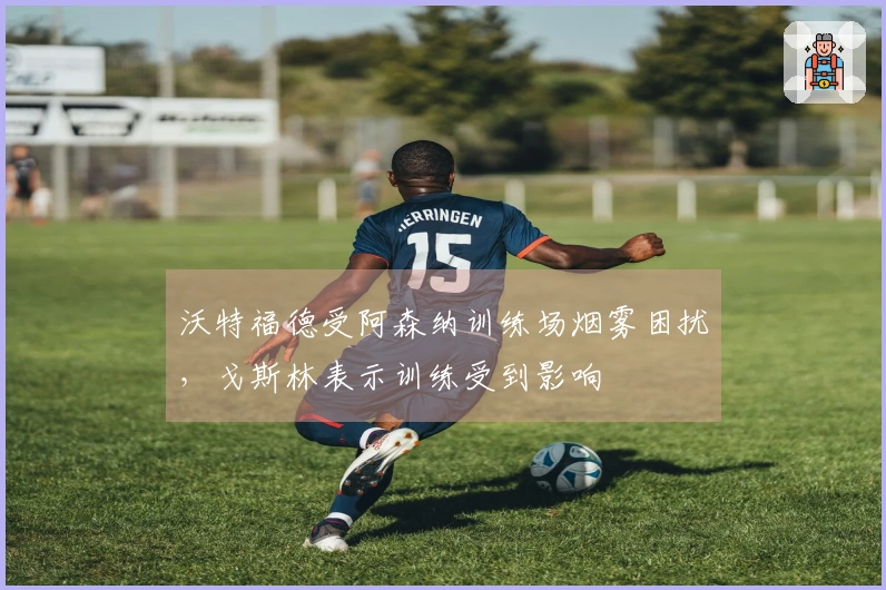 沃特福德受阿森纳训练场烟雾困扰，戈斯林表示训练受到影响
