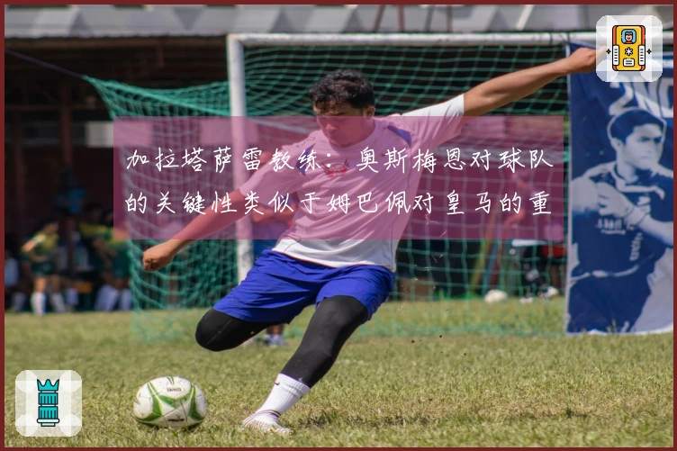 加拉塔萨雷教练：奥斯梅恩对球队的关键性类似于姆巴佩对皇马的重要性