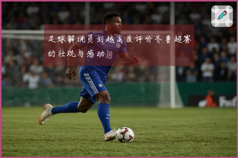 足球解说员刘越高度评价齐鲁超赛的壮观与感动