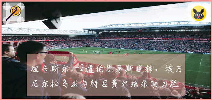 纽卡斯尔1-2遭伯恩茅斯逆转，埃万尼尔松乌龙与特吕费尔绝杀助力胜利