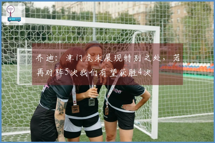 乔迪：津门虎未展现特别之处，若再对阵5次我们有望获胜4次