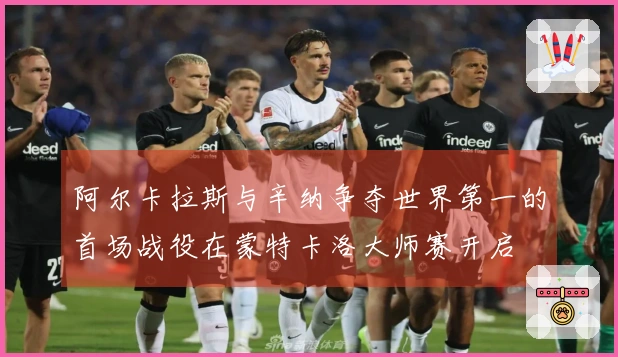 阿尔卡拉斯与辛纳争夺世界第一的首场战役在蒙特卡洛大师赛开启