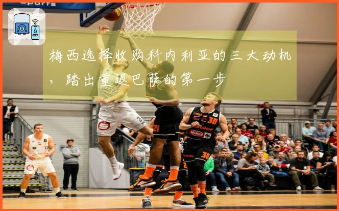 梅西选择收购科内利亚的三大动机，踏出重返巴萨的第一步