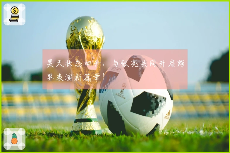 昊天状态回升，与张亮共同开启跨界表演新篇章！