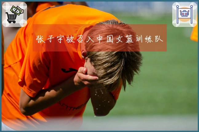 张子宇被召入中国女篮训练队